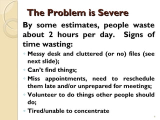 The Problem is Severe
By some estimates, people waste
about 2 hours per day. Signs of
time wasting:
◦ Messy desk and cluttered (or no) files (see
  next slide);
◦ Can’t find things;
◦ Miss appointments, need to reschedule
  them late and/or unprepared for meetings;
◦ Volunteer to do things other people should
  do;
◦ Tired/unable to concentrate
                                            6
 