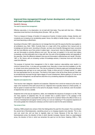 Improved time management through human development: achieving most
with least expenditure of time
Harald S. Harung
The need to improve time management


Effective executives, in my observation, do not start with their tasks. They start with their time ... Effective
executives know that time is the limiting factor (Drucker, 1967, pp. 25-6).

Time is a measure of change, of duration of a sequence of events. In today’s society, change, diversity, and
complexity are increasing at an accelerating speed. Hence, the ability to handle change - and time - is more
and more becoming a critical factor.

According to Drucker (1967), executives do not manage their time well. We assume that this issue applies to
all professions (e.g. Dahl, 1990). Currently there is a major shift of the workforce from manual work to
knowledge and service work. According to Drucker, we have since Scientific Management been concerned
with the most effective use of time where it matters least - manual work. Here the difference between time-
use and time-waste is primarily efficiency and cost. “But we have not applied it to the work that matters
increasingly, and that particularly has to cope with time: the work of the knowledge worker and especially of
the executive. Here the difference between time-use and time-waste is effectiveness and results” (Drucker,
1967, p. 35). Hence, with an increasing number of knowledge workers, it becomes more and more vital to
make time effective.

The purpose of improved time management is first to obtain maximum value-adding outer results in a
minimum interval of time - to do less and accomplish more. Secondly, to have more time available in our life,
or at least more prime (productive) time. This may be achieved by reducing aging and prolonging life-span
by decreasing wear and tear on our mind and body. Thirdly, to think and act in a timely manner, i.e. select
the most appropriate time for any action. The theme of this paper is that all the three factors just listed can
be simultaneously improved through higher stages of human development. Before getting on to how we can
improve time management, we will examine what time is by considering objective and subjective time.

Objective and subjective time


Time has two main categories: objective and subjective. Objective time is what we measure by the clock. Its
origin is the movement of the earth around the sun. Objective time is typically viewed as a fixed quantity, i.e.
that its speed is invariant and that it is the same for all people. However, as we shall see, even the duration
of objective time can be a variable.

Subjective time is the way we experience, utilize, and metabolize the sequence of changes in our life. There
are many aspects of subjective time. Do we consider time a positive factor? Is the passage of life
meaningful? Are we able to accomplish the goals we have set for ourselves? What is the effect of time on us
in terms of development and aging? Is time running us or are we mastering it? The subjective experience of
time varies greatly from individual to individual, and from event to event for the same individual.

Two arrows of time


Hawking (1989) presents two arrows of time that distinguishes the past from the present. First, according to
the second law of thermodynamics, everything around us is changing towards more disorder. This is why
cars rust, wood rots, and we have to regularly clean our house. Because of this law, there is a
thermodynamic arrow, the direction of time in which disorder increases. Second, there is a psychological
arrow, the direction of time in which we remember the past but not the future. Hawking (1989, p. 160)
 