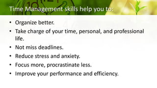 Time Management skills help you to:
• Organize better.
• Take charge of your time, personal, and professional
life.
• Not miss deadlines.
• Reduce stress and anxiety.
• Focus more, procrastinate less.
• Improve your performance and efficiency.
 