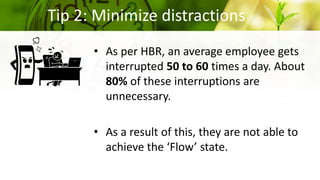 Tip 2: Minimize distractions
• As per HBR, an average employee gets
interrupted 50 to 60 times a day. About
80% of these interruptions are
unnecessary.
• As a result of this, they are not able to
achieve the ‘Flow’ state.
 