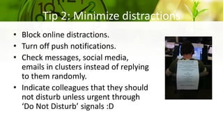 Tip 2: Minimize distractions
• Block online distractions.
• Turn off push notifications.
• Check messages, social media,
emails in clusters instead of replying
to them randomly.
• Indicate colleagues that they should
not disturb unless urgent through
‘Do Not Disturb’ signals :D
 
