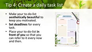 • Make your to-do-list
aesthetically beautiful to
keep you motivated.
• Set deadlines for every
task.
• Place your to-do-list in
front of you so that you
can refer to it every now
and then.
Tip 4: Create a daily task list
 