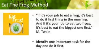 Eat The Frog Method
• “If it's your job to eat a frog, it's best
to do it first thing in the morning.
And If it's your job to eat two frogs,
it's best to eat the biggest one first.”
M. Twain
• Identify one important task for the
day and do it first.
 