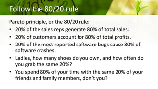 Follow the 80/20 rule
Pareto principle, or the 80/20 rule:
• 20% of the sales reps generate 80% of total sales.
• 20% of customers account for 80% of total profits.
• 20% of the most reported software bugs cause 80% of
software crashes.
• Ladies, how many shoes do you own, and how often do
you grab the same 20%?
• You spend 80% of your time with the same 20% of your
friends and family members, don’t you?
 