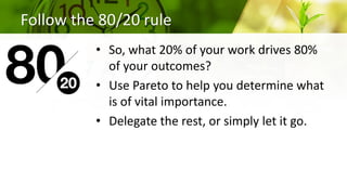 Follow the 80/20 rule
• So, what 20% of your work drives 80%
of your outcomes?
• Use Pareto to help you determine what
is of vital importance.
• Delegate the rest, or simply let it go.
 