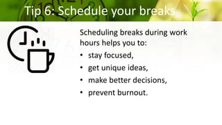 Tip 6: Schedule your breaks
Scheduling breaks during work
hours helps you to:
• stay focused,
• get unique ideas,
• make better decisions,
• prevent burnout.
 