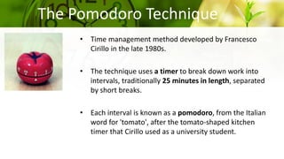 The Pomodoro Technique
• Time management method developed by Francesco
Cirillo in the late 1980s.
• The technique uses a timer to break down work into
intervals, traditionally 25 minutes in length, separated
by short breaks.
• Each interval is known as a pomodoro, from the Italian
word for 'tomato', after the tomato-shaped kitchen
timer that Cirillo used as a university student.
 