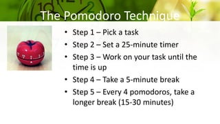 The Pomodoro Technique
• Step 1 – Pick a task
• Step 2 – Set a 25-minute timer
• Step 3 – Work on your task until the
time is up
• Step 4 – Take a 5-minute break
• Step 5 – Every 4 pomodoros, take a
longer break (15-30 minutes)
 
