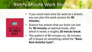 Ninety Minute Work Blocks
• If you need more time for work at a stretch,
you can plan the work session for 90
minutes.
• Science has proven that our brain can last
for 90 minutes at optimal levels, after
which it needs a roughly 20 minute break.
• This pattern of 90 minutes on, 20 minutes
off is based on something called the “Basic
Rest-Activity Cycle”.
 