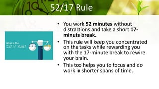 52/17 Rule
• You work 52 minutes without
distractions and take a short 17-
minute break.
• This rule will keep you concentrated
on the tasks while rewarding you
with the 17-minute break to rewire
your brain.
• This too helps you to focus and do
work in shorter spans of time.
 