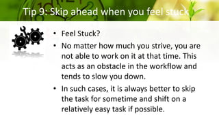 Tip 9: Skip ahead when you feel stuck
• Feel Stuck?
• No matter how much you strive, you are
not able to work on it at that time. This
acts as an obstacle in the workflow and
tends to slow you down.
• In such cases, it is always better to skip
the task for sometime and shift on a
relatively easy task if possible.
 