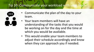 Tip 10: Communicate your workload with your team
• Communicate the plan of the day to your
team.
• Your team members will have an
understanding of the tasks that you would
be working on for the day and the time at
which you would be available.
• This would enable your team members to
adjust their schedule accordingly and know
when they can approach you if needed.
 