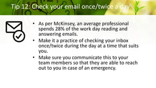 Tip 12: Check your email once/twice a day
• As per McKinsey, an average professional
spends 28% of the work day reading and
answering emails.
• Make it a practice of checking your inbox
once/twice during the day at a time that suits
you.
• Make sure you communicate this to your
team members so that they are able to reach
out to you in case of an emergency.
 