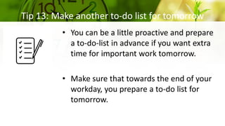 Tip 13: Make another to-do list for tomorrow
• You can be a little proactive and prepare
a to-do-list in advance if you want extra
time for important work tomorrow.
• Make sure that towards the end of your
workday, you prepare a to-do list for
tomorrow.
 