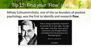 Tip 15: Find your ‘Flow’ state
Mihaly Csikszentmihalyi, one of the co-founders of positive
psychology, was the first to identify and research flow.
 