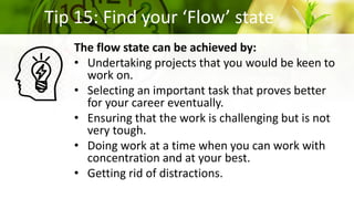 Tip 15: Find your ‘Flow’ state
The flow state can be achieved by:
• Undertaking projects that you would be keen to
work on.
• Selecting an important task that proves better
for your career eventually.
• Ensuring that the work is challenging but is not
very tough.
• Doing work at a time when you can work with
concentration and at your best.
• Getting rid of distractions.
 