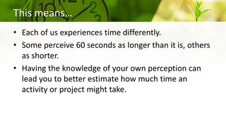 This means…
• Each of us experiences time differently.
• Some perceive 60 seconds as longer than it is, others
as shorter.
• Having the knowledge of your own perception can
lead you to better estimate how much time an
activity or project might take.
 