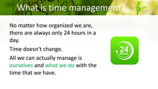 What is time management?
No matter how organized we are,
there are always only 24 hours in a
day.
Time doesn't change.
All we can actually manage is
ourselves and what we do with the
time that we have.
 