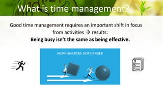 What is time management?
Good time management requires an important shift in focus
from activities  results:
Being busy isn’t the same as being effective.
 