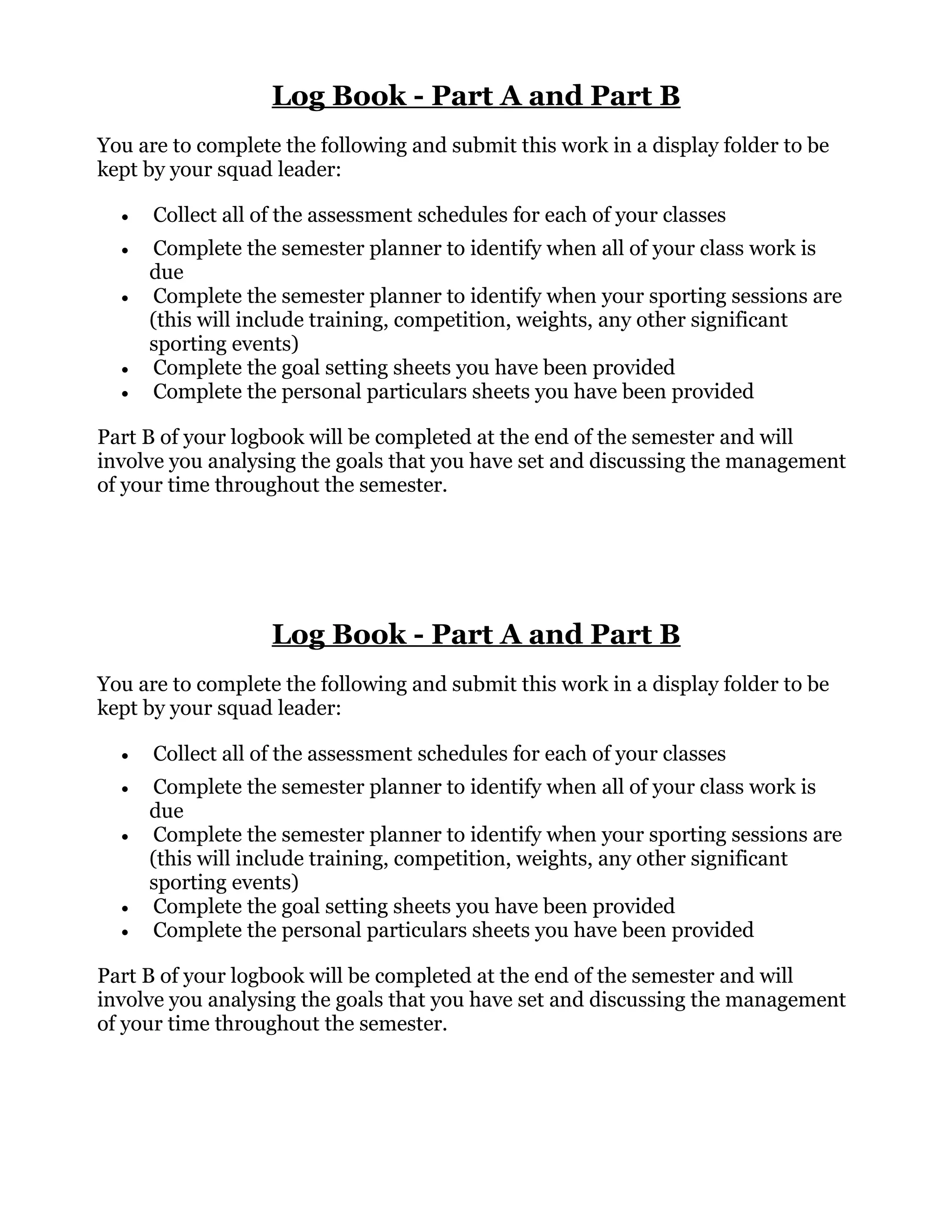 Log Book - Part A and Part B
You are to complete the following and submit this work in a display folder to be
kept by your squad leader:
• Collect all of the assessment schedules for each of your classes
• Complete the semester planner to identify when all of your class work is
due
• Complete the semester planner to identify when your sporting sessions are
(this will include training, competition, weights, any other significant
sporting events)
• Complete the goal setting sheets you have been provided
• Complete the personal particulars sheets you have been provided
Part B of your logbook will be completed at the end of the semester and will
involve you analysing the goals that you have set and discussing the management
of your time throughout the semester.
Log Book - Part A and Part B
You are to complete the following and submit this work in a display folder to be
kept by your squad leader:
• Collect all of the assessment schedules for each of your classes
• Complete the semester planner to identify when all of your class work is
due
• Complete the semester planner to identify when your sporting sessions are
(this will include training, competition, weights, any other significant
sporting events)
• Complete the goal setting sheets you have been provided
• Complete the personal particulars sheets you have been provided
Part B of your logbook will be completed at the end of the semester and will
involve you analysing the goals that you have set and discussing the management
of your time throughout the semester.
 