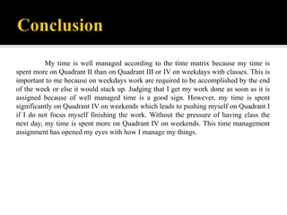 Moon 8

My time is well managed according to the time matrix because my time is
spent more on Quadrant II than on Quadrant III or IV on weekdays with classes. This is
important to me because on weekdays work are required to be accomplished by the end
of the week or else it would stack up. Judging that I get my work done as soon as it is
assigned because of well managed time is a good sign. However, my time is spent
significantly on Quadrant IV on weekends which leads to pushing myself on Quadrant I
if I do not focus myself finishing the work. Without the pressure of having class the
next day, my time is spent more on Quadrant IV on weekends. This time management
assignment has opened my eyes with how I manage my things.

 