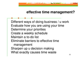 effective time management?

Different ways of doing business / u work
Evaluate how you are using your time
Determine your priorities
Create a weekly schedule
Maintain a to-do list
Eliminate barriers to effective time
  management
Sharpen up u decision making
What exactly causes time waste
                                            15
 