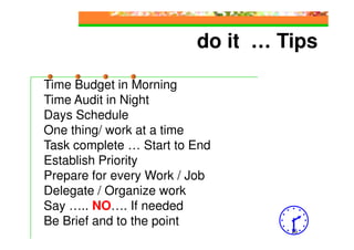 do it … Tips

Time Budget in Morning
Time Audit in Night
Days Schedule
One thing/ work at a time
Task complete … Start to End
Establish Priority
Prepare for every Work / Job
Delegate / Organize work
Say ….. NO…. If needed
Be Brief and to the point
                                  16
 