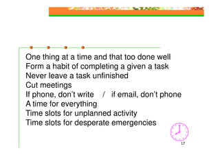 One thing at a time and that too done well
Form a habit of completing a given a task
Never leave a task unfinished
Cut meetings
If phone, don’t write / if email, don’t phone
A time for everything
Time slots for unplanned activity
Time slots for desperate emergencies

                                            17
 
