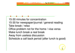 15-30 minutes for concentration
15-30 for newspaper/journal / general reading
Take break / relax
Office problem not for the home / visa versa
Make lunch break a real break
Away from useless discussion
Schedule a call back period (after lunch is good)


                                             18
 
