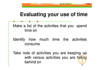 Evaluating your use of time

Make a list of the activities that you spend
      time on

Identify how much time the activities
        consume

Take note of activities you are keeping up
      with versus activities you are falling
      behind on
                                        21
 