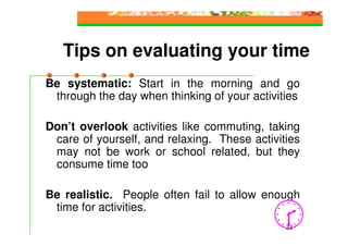 Tips on evaluating your time
Be systematic: Start in the morning and go
 through the day when thinking of your activities

Don’t overlook activities like commuting, taking
 care of yourself, and relaxing. These activities
 may not be work or school related, but they
 consume time too

Be realistic. People often fail to allow enough
 time for activities.
                                              23
 