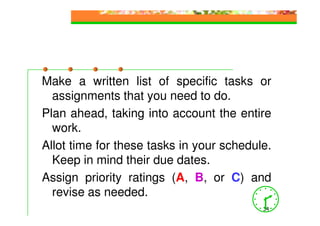 Make a written list of specific tasks or
  assignments that you need to do.
Plan ahead, taking into account the entire
  work.
Allot time for these tasks in your schedule.
  Keep in mind their due dates.
Assign priority ratings (A, B, or C) and
  revise as needed.
                                          34
 