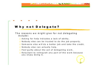 W h y n o t D e le g a t e ?

T h e r e a s o n s w e m ig h t g iv e f o r n o t d e le g a t in g
   in c lu d e :
       A s k in g f o r h e lp in d ic a t e s a la c k o f a b ilit y .
       N o b o d y e ls e c a n b e t r u s t e d t o d o t h e jo b p r o p e r ly .
       S o m e o n e e ls e w ill d o a b e t t e r jo b a n d t a k e t h e c r e d it .
       N o b o d y e ls e c a n a c t u a lly h e lp .
       F e e l g u ilt y a b o u t t h e a c t o f d e le g a t in g w o r k .
       R e lu c t a n t t o r e lin q u is h a n y p a r t o f t h e w o r k b e c a u s e
       y o u e n jo y d o in g it .



                                                                                      37
 
