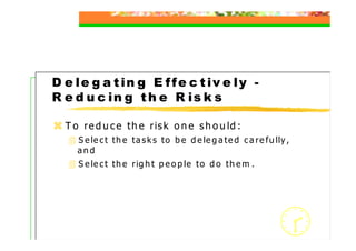 D e le g a t in g E ffe c t iv e ly -
R e d u c in g t h e R is k s

  T o r e d u c e t h e r is k o n e s h o u ld :
     S e le c t t h e t a s k s t o b e d e le g a t e d c a r e f u lly ,
     and
     S e le c t t h e r ig h t p e o p le t o d o t h e m .




                                                                             38
 