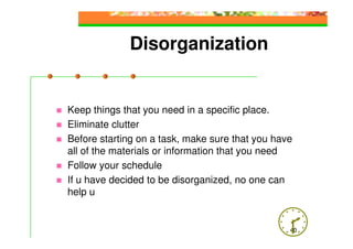 Disorganization


Keep things that you need in a specific place.
Eliminate clutter
Before starting on a task, make sure that you have
all of the materials or information that you need
Follow your schedule
If u have decided to be disorganized, no one can
help u


                                                 40
 