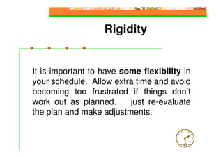 Rigidity


It is important to have some flexibility in
your schedule. Allow extra time and avoid
becoming too frustrated if things don’t
work out as planned… just re-evaluate
the plan and make adjustments.


                                         43
 