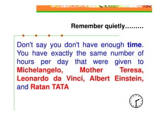 Remember quietly………


Don't say you don't have enough time.
You have exactly the same number of
hours per day that were given to
Michelangelo,      Mother     Teresa,
Leonardo da Vinci, Albert Einstein,
and Ratan TATA

                                  44
 