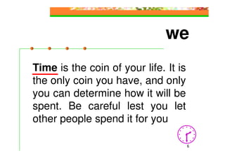 we
Time is the coin of your life. It is
the only coin you have, and only
you can determine how it will be
spent. Be careful lest you let
other people spend it for you

                                       6
 