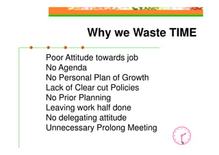 Why we Waste TIME

Poor Attitude towards job
No Agenda
No Personal Plan of Growth
Lack of Clear cut Policies
No Prior Planning
Leaving work half done
No delegating attitude
Unnecessary Prolong Meeting
                              8
 