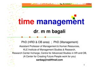 time management
                   dr. m m bagali

        PhD (HRD & OB area) ; PhD (Management)
      Assistant Professor of Management & Human Resources,
         KLE Institute of Management Studies & Research,
Research Center Incharge, Centre for Advanced Studies in HR and OB,
         (A Center for Creating Future People work for you)
                      sanbag@rediffmail.com

                                                                1
 
