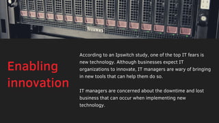 According to an Ipswitch study, one of the top IT fears is
new technology. Although businesses expect IT
organizations to innovate, IT managers are wary of bringing
in new tools that can help them do so.
IT managers are concerned about the downtime and lost
business that can occur when implementing new
technology. 
Enabling
innovation
 