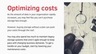 Optimizing costs
As the amount of data in your organization rapidly
increases, you may feel like you can’t purchase
storage fast enough.
However, buying storage without a plan can push
your costs through the roof.
You may also spend too much to maintain legacy
storage systems that aren’t agile enough to keep
pace with changing business demands. To get a
handle on your budget, start by lowering your
maintenance costs.
 