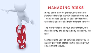 If you don’t plan for growth, you’ll rush to
purchase storage as your capacity runs out.
This can cause you to fill your environment
with storage solutions from different vendors.
The more vendors in your environment, the
more security and compatibility issues you will
face.
Standardizing your IT services allows you to
quickly provision storage while keeping your
environment secure. 
MANAGING RISKS
 