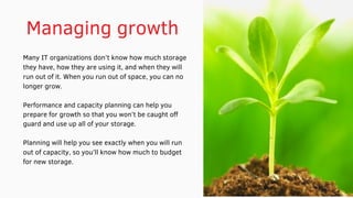 Managing growth 
Many IT organizations don’t know how much storage
they have, how they are using it, and when they will
run out of it. When you run out of space, you can no
longer grow.
Performance and capacity planning can help you
prepare for growth so that you won’t be caught off
guard and use up all of your storage.
Planning will help you see exactly when you will run
out of capacity, so you’ll know how much to budget
for new storage.
 