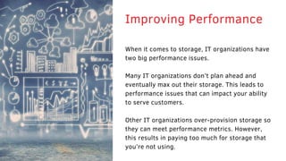 When it comes to storage, IT organizations have
two big performance issues.
Many IT organizations don’t plan ahead and
eventually max out their storage. This leads to
performance issues that can impact your ability
to serve customers.
Other IT organizations over-provision storage so
they can meet performance metrics. However,
this results in paying too much for storage that
you’re not using.
Improving Performance
 