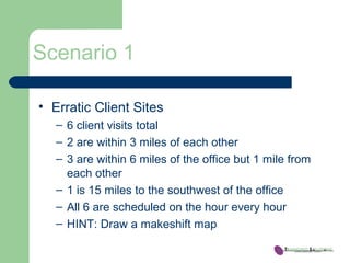 Scenario 1
• Erratic Client Sites
– 6 client visits total
– 2 are within 3 miles of each other
– 3 are within 6 miles of the office but 1 mile from
each other
– 1 is 15 miles to the southwest of the office
– All 6 are scheduled on the hour every hour
– HINT: Draw a makeshift map
 