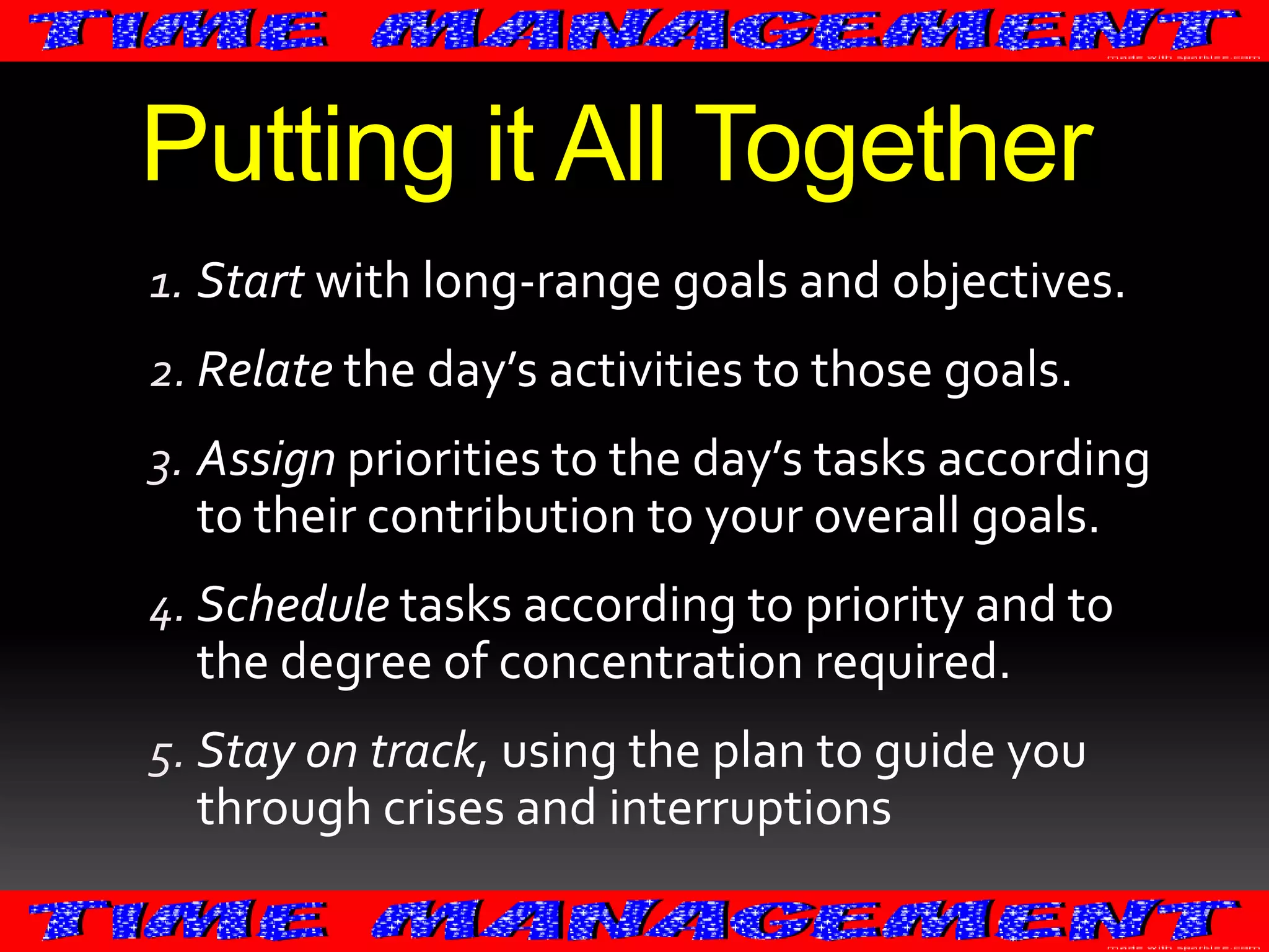 Putting it All Together
1. Start with long-range goals and objectives.
2. Relate the day’s activities to those goals.

3. Assign priorities to the day’s tasks according
to their contribution to your overall goals.
4. Schedule tasks according to priority and to

the degree of concentration required.
5. Stay on track, using the plan to guide you

through crises and interruptions

 