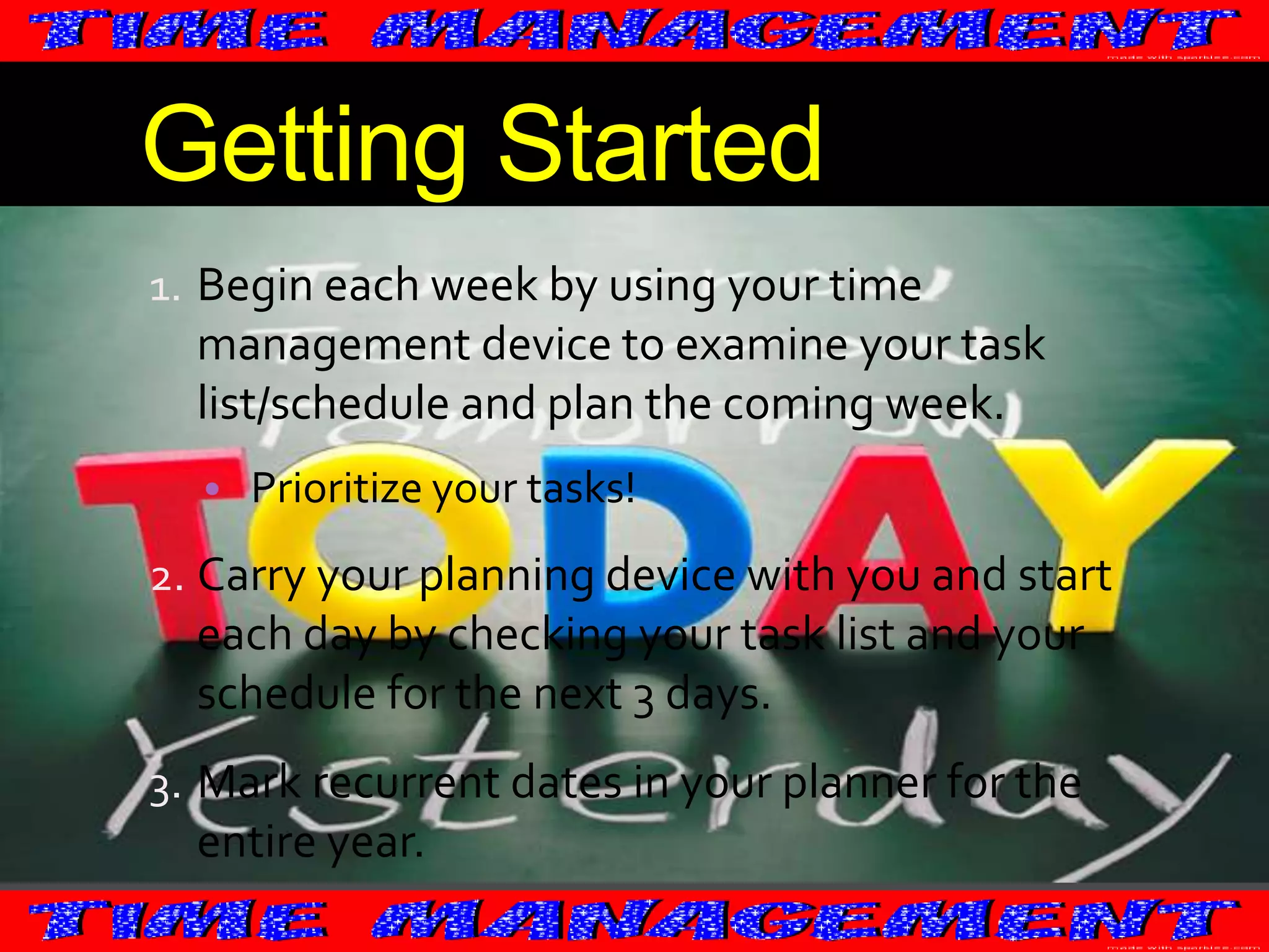 Getting Started
1. Begin each week by using your time
management device to examine your task

list/schedule and plan the coming week.
• Prioritize your tasks!

2. Carry your planning device with you and start

each day by checking your task list and your
schedule for the next 3 days.
3. Mark recurrent dates in your planner for the

entire year.

 