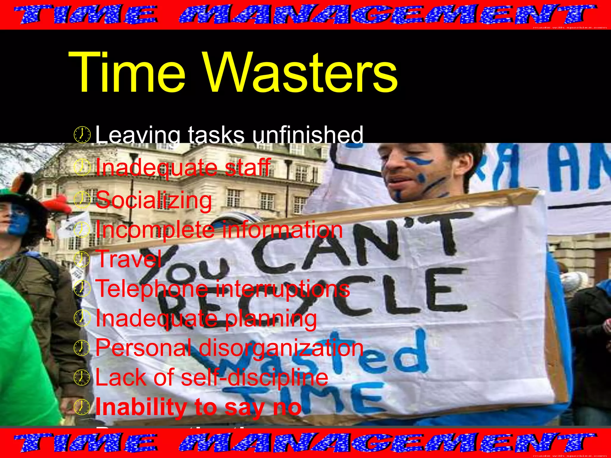Time Wasters
 Leaving tasks unfinished
 Inadequate staff
 Socializing
 Incomplete information
 Travel

 Telephone interruptions
 Inadequate planning
 Personal disorganization
 Lack of self-discipline
 Inability to say no
 Procrastination

 