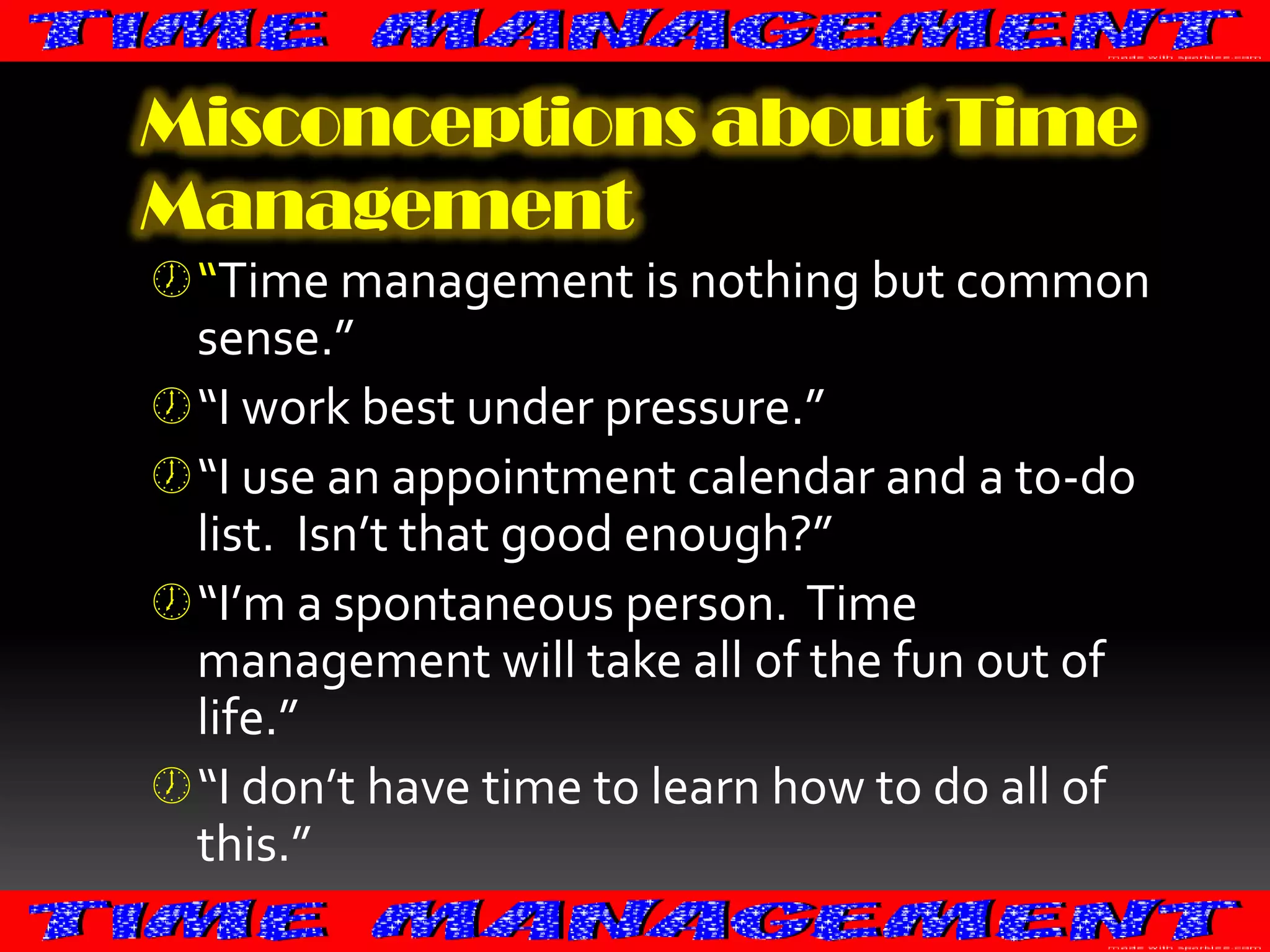 Misconceptions about Time
Management
 “Time management is nothing but common

sense.”
 “I work best under pressure.”
 “I use an appointment calendar and a to-do
list. Isn’t that good enough?”
 “I’m a spontaneous person. Time
management will take all of the fun out of
life.”
 “I don’t have time to learn how to do all of
this.”

 